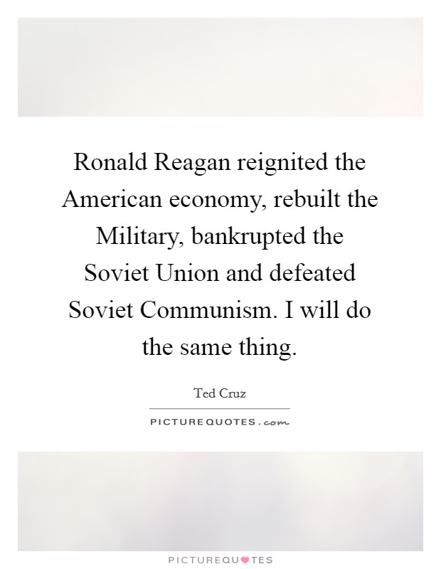 Ronald Reagan reignited the American economy, rebuilt the Military, bankrupted the Soviet Union and defeated Soviet Communism. I will do the same thing. Picture Quote #1