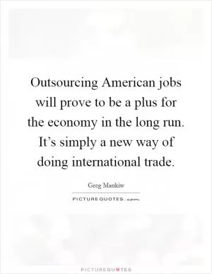 Outsourcing American jobs will prove to be a plus for the economy in the long run. It’s simply a new way of doing international trade Picture Quote #1