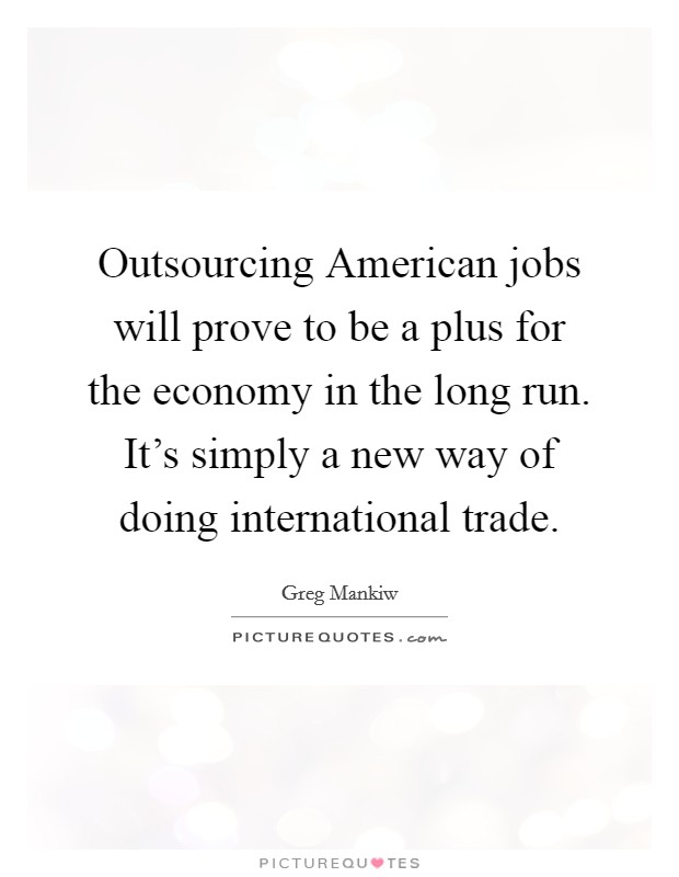 Outsourcing American jobs will prove to be a plus for the economy in the long run. It's simply a new way of doing international trade. Picture Quote #1