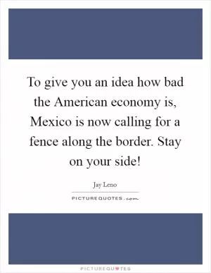To give you an idea how bad the American economy is, Mexico is now calling for a fence along the border. Stay on your side! Picture Quote #1