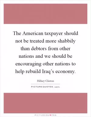 The American taxpayer should not be treated more shabbily than debtors from other nations and we should be encouraging other nations to help rebuild Iraq’s economy Picture Quote #1