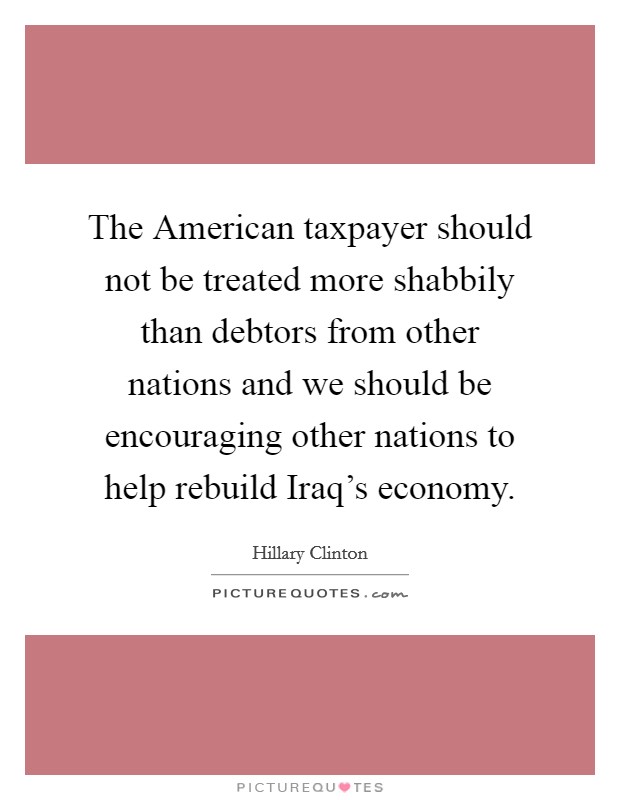 The American taxpayer should not be treated more shabbily than debtors from other nations and we should be encouraging other nations to help rebuild Iraq's economy. Picture Quote #1