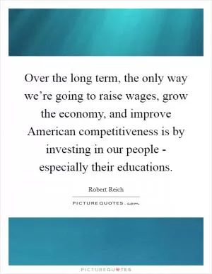 Over the long term, the only way we’re going to raise wages, grow the economy, and improve American competitiveness is by investing in our people - especially their educations Picture Quote #1