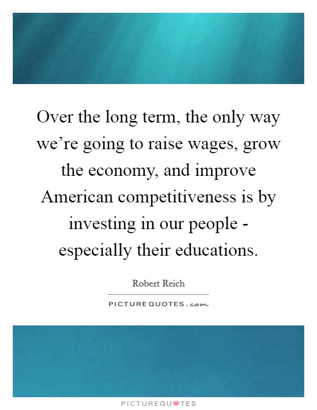 Over the long term, the only way we're going to raise wages, grow the economy, and improve American competitiveness is by investing in our people - especially their educations. Picture Quote #1
