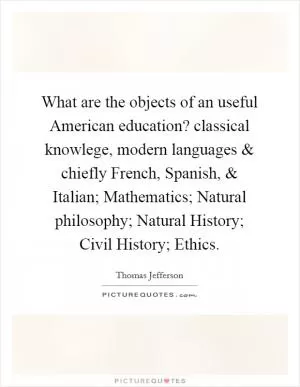 What are the objects of an useful American education? classical knowlege, modern languages and chiefly French, Spanish, and Italian; Mathematics; Natural philosophy; Natural History; Civil History; Ethics Picture Quote #1