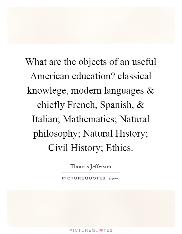 What are the objects of an useful American education? classical knowlege, modern languages and chiefly French, Spanish, and Italian; Mathematics; Natural philosophy; Natural History; Civil History; Ethics. Picture Quote #1