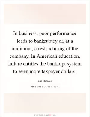 In business, poor performance leads to bankruptcy or, at a minimum, a restructuring of the company. In American education, failure entitles the bankrupt system to even more taxpayer dollars Picture Quote #1