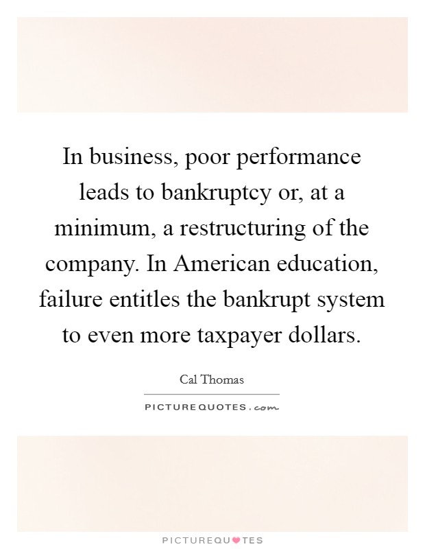 In business, poor performance leads to bankruptcy or, at a minimum, a restructuring of the company. In American education, failure entitles the bankrupt system to even more taxpayer dollars. Picture Quote #1