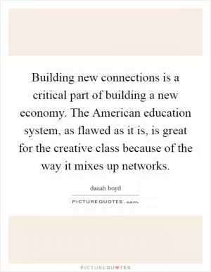 Building new connections is a critical part of building a new economy. The American education system, as flawed as it is, is great for the creative class because of the way it mixes up networks Picture Quote #1