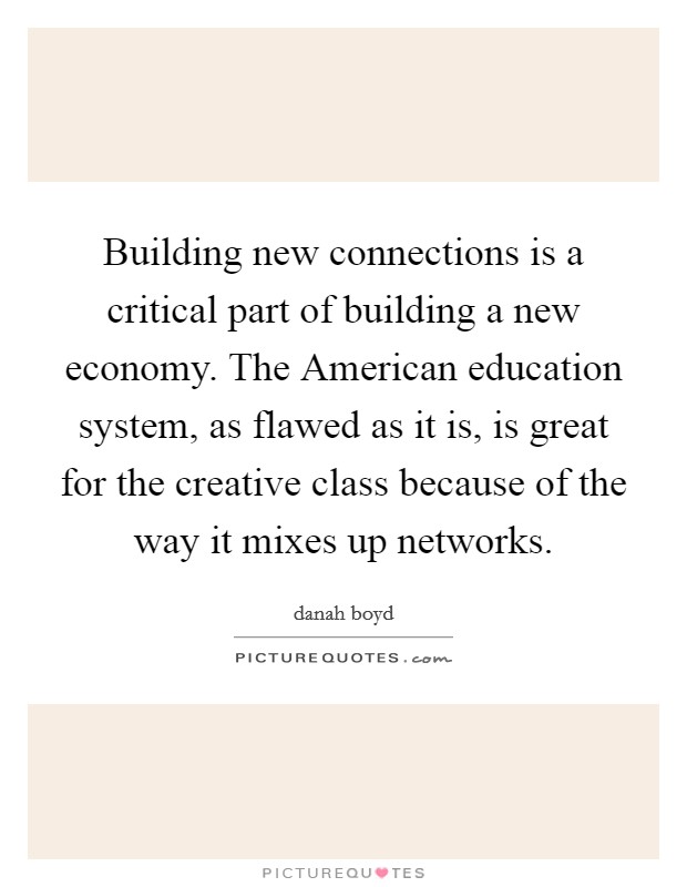 Building new connections is a critical part of building a new economy. The American education system, as flawed as it is, is great for the creative class because of the way it mixes up networks. Picture Quote #1