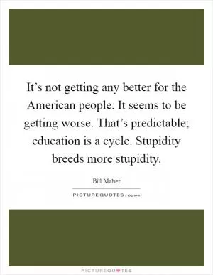 It’s not getting any better for the American people. It seems to be getting worse. That’s predictable; education is a cycle. Stupidity breeds more stupidity Picture Quote #1