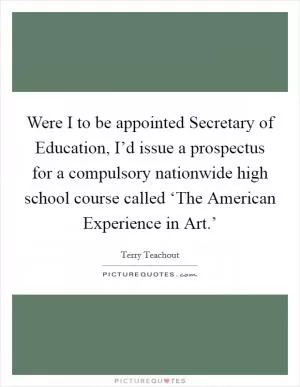Were I to be appointed Secretary of Education, I’d issue a prospectus for a compulsory nationwide high school course called ‘The American Experience in Art.’ Picture Quote #1