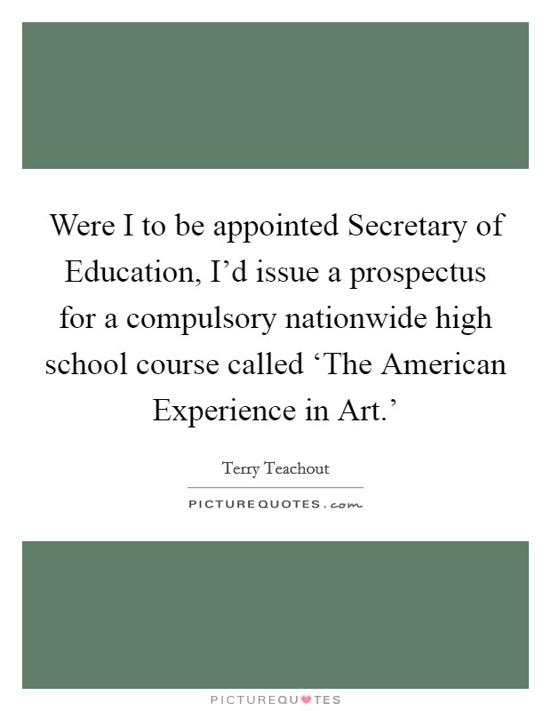 Were I to be appointed Secretary of Education, I'd issue a prospectus for a compulsory nationwide high school course called ‘The American Experience in Art.' Picture Quote #1