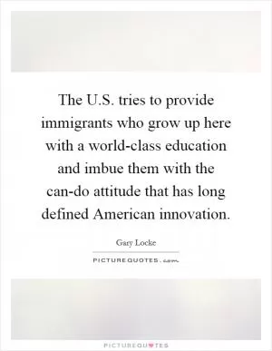 The U.S. tries to provide immigrants who grow up here with a world-class education and imbue them with the can-do attitude that has long defined American innovation Picture Quote #1