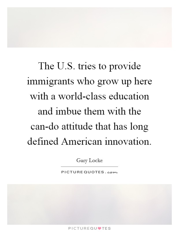 The U.S. tries to provide immigrants who grow up here with a world-class education and imbue them with the can-do attitude that has long defined American innovation. Picture Quote #1