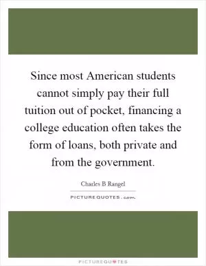 Since most American students cannot simply pay their full tuition out of pocket, financing a college education often takes the form of loans, both private and from the government Picture Quote #1