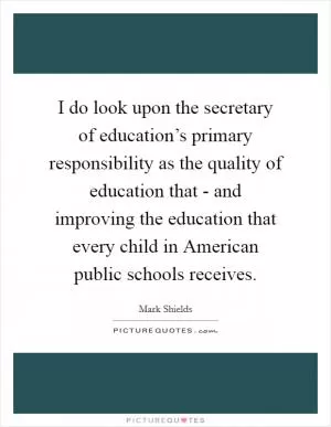 I do look upon the secretary of education’s primary responsibility as the quality of education that - and improving the education that every child in American public schools receives Picture Quote #1