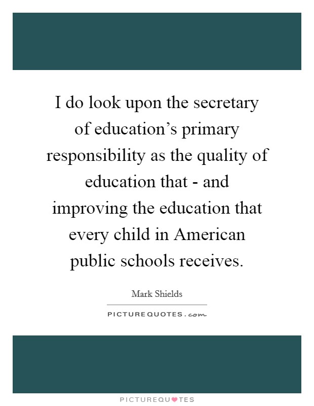 I do look upon the secretary of education's primary responsibility as the quality of education that - and improving the education that every child in American public schools receives. Picture Quote #1