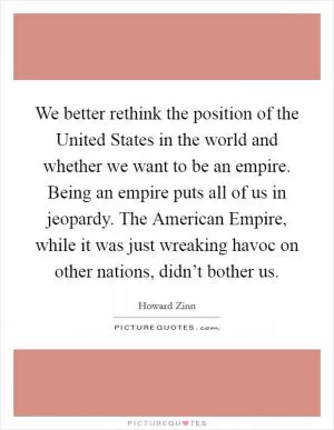 We better rethink the position of the United States in the world and whether we want to be an empire. Being an empire puts all of us in jeopardy. The American Empire, while it was just wreaking havoc on other nations, didn’t bother us Picture Quote #1