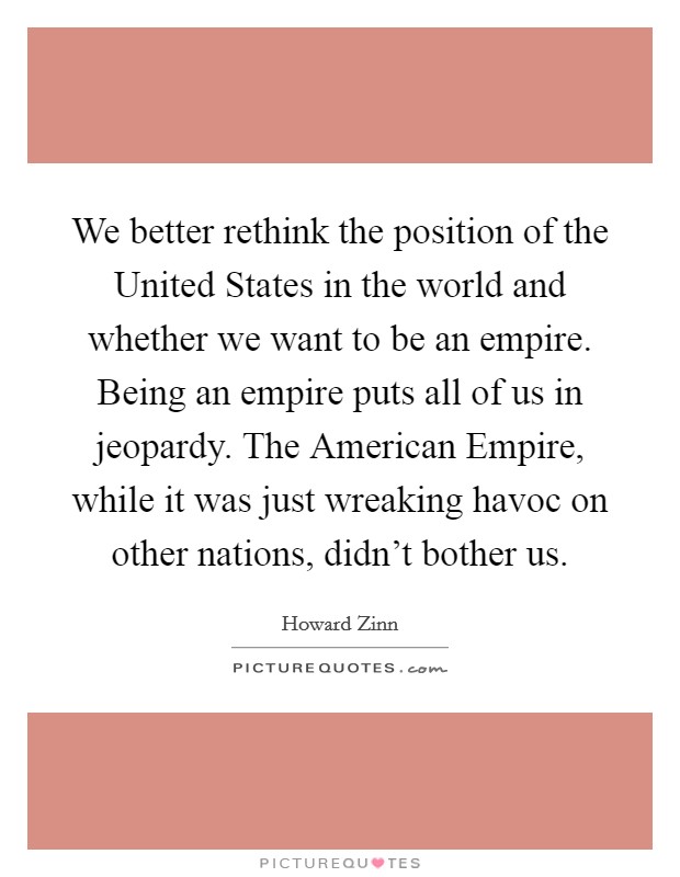 We better rethink the position of the United States in the world and whether we want to be an empire. Being an empire puts all of us in jeopardy. The American Empire, while it was just wreaking havoc on other nations, didn't bother us. Picture Quote #1