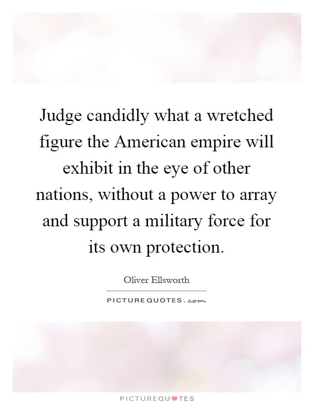 Judge candidly what a wretched figure the American empire will exhibit in the eye of other nations, without a power to array and support a military force for its own protection. Picture Quote #1