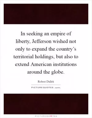In seeking an empire of liberty, Jefferson wished not only to expand the country’s territorial holdings, but also to extend American institutions around the globe Picture Quote #1
