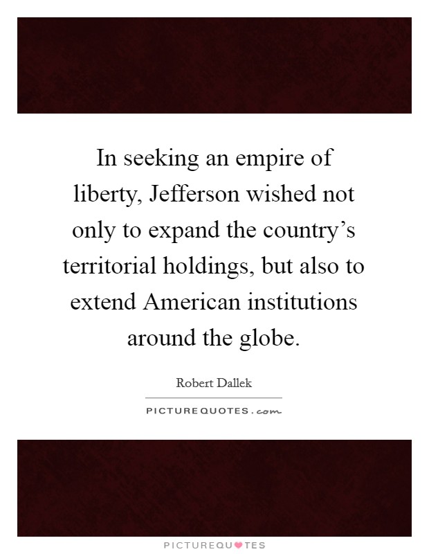 In seeking an empire of liberty, Jefferson wished not only to expand the country's territorial holdings, but also to extend American institutions around the globe. Picture Quote #1