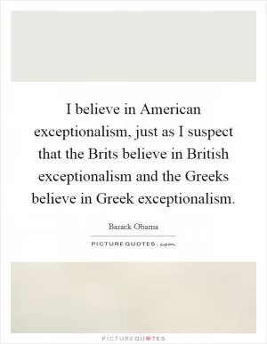 I believe in American exceptionalism, just as I suspect that the Brits believe in British exceptionalism and the Greeks believe in Greek exceptionalism Picture Quote #1