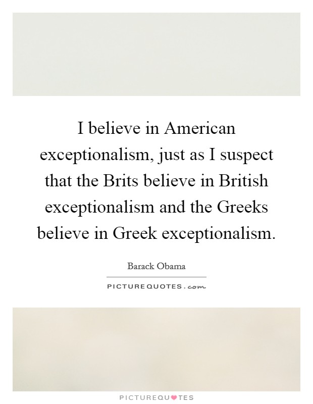I believe in American exceptionalism, just as I suspect that the Brits believe in British exceptionalism and the Greeks believe in Greek exceptionalism. Picture Quote #1