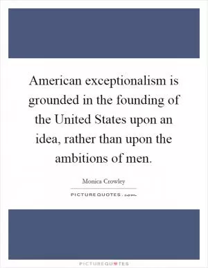 American exceptionalism is grounded in the founding of the United States upon an idea, rather than upon the ambitions of men Picture Quote #1
