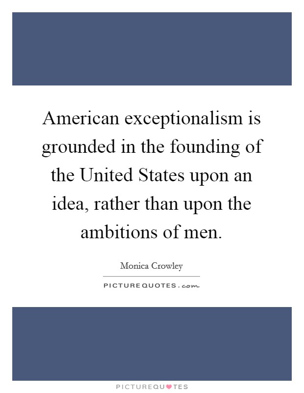 American exceptionalism is grounded in the founding of the United States upon an idea, rather than upon the ambitions of men. Picture Quote #1