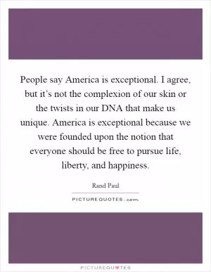 People say America is exceptional. I agree, but it’s not the complexion of our skin or the twists in our DNA that make us unique. America is exceptional because we were founded upon the notion that everyone should be free to pursue life, liberty, and happiness Picture Quote #1