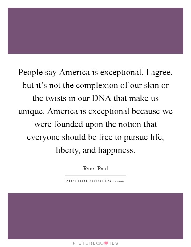 People say America is exceptional. I agree, but it's not the complexion of our skin or the twists in our DNA that make us unique. America is exceptional because we were founded upon the notion that everyone should be free to pursue life, liberty, and happiness. Picture Quote #1