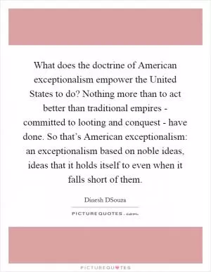 What does the doctrine of American exceptionalism empower the United States to do? Nothing more than to act better than traditional empires - committed to looting and conquest - have done. So that’s American exceptionalism: an exceptionalism based on noble ideas, ideas that it holds itself to even when it falls short of them Picture Quote #1