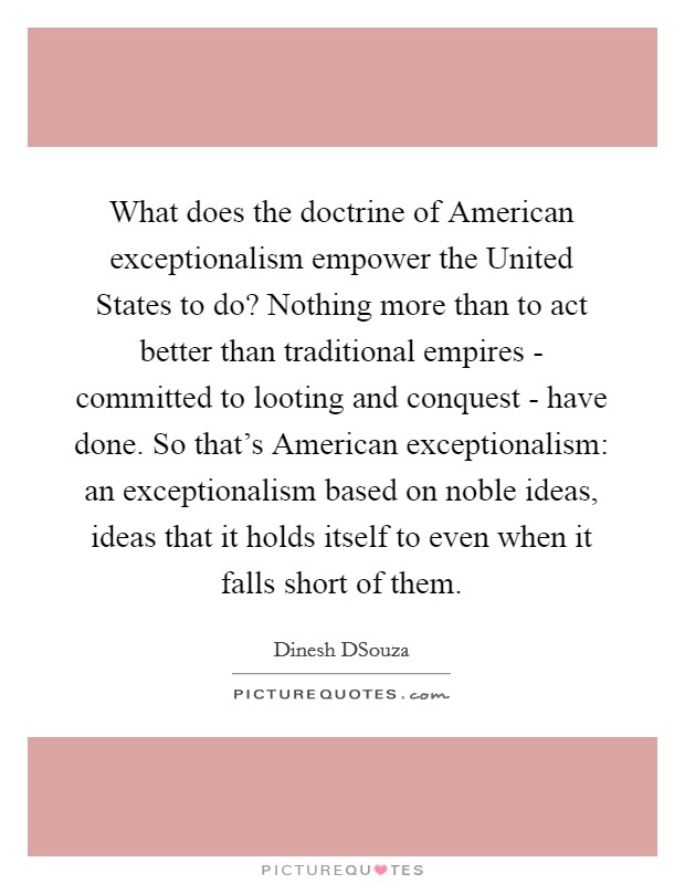 What does the doctrine of American exceptionalism empower the United States to do? Nothing more than to act better than traditional empires - committed to looting and conquest - have done. So that's American exceptionalism: an exceptionalism based on noble ideas, ideas that it holds itself to even when it falls short of them. Picture Quote #1