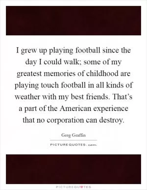 I grew up playing football since the day I could walk; some of my greatest memories of childhood are playing touch football in all kinds of weather with my best friends. That’s a part of the American experience that no corporation can destroy Picture Quote #1