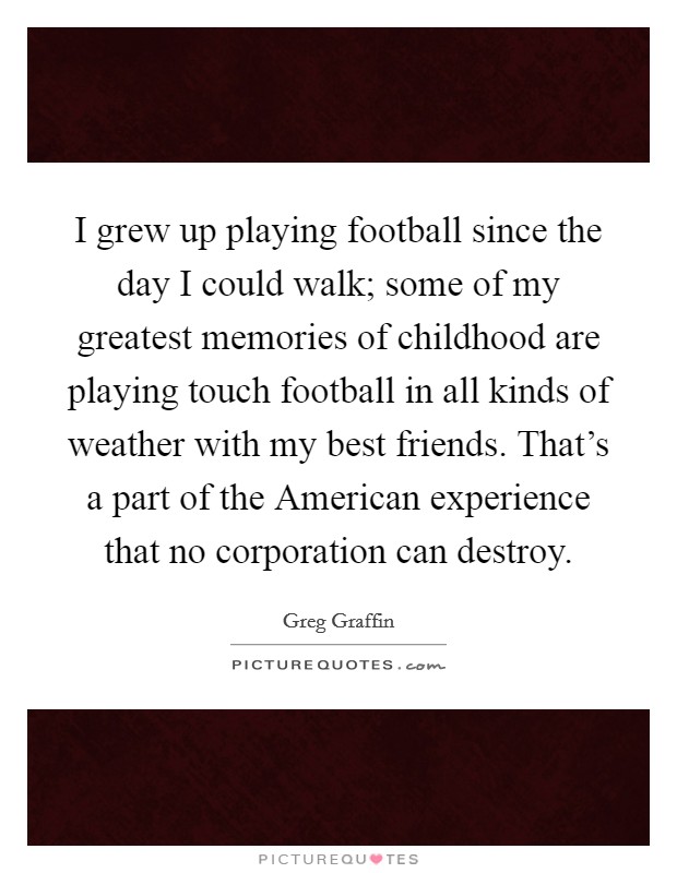 I grew up playing football since the day I could walk; some of my greatest memories of childhood are playing touch football in all kinds of weather with my best friends. That's a part of the American experience that no corporation can destroy. Picture Quote #1