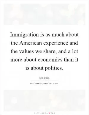 Immigration is as much about the American experience and the values we share, and a lot more about economics than it is about politics Picture Quote #1