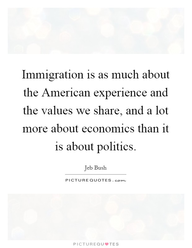 Immigration is as much about the American experience and the values we share, and a lot more about economics than it is about politics. Picture Quote #1