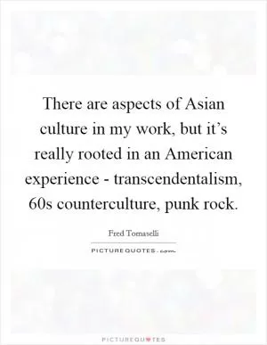 There are aspects of Asian culture in my work, but it’s really rooted in an American experience - transcendentalism,  60s counterculture, punk rock Picture Quote #1