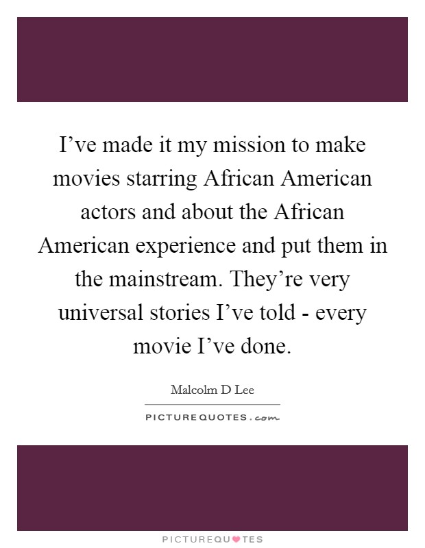 I've made it my mission to make movies starring African American actors and about the African American experience and put them in the mainstream. They're very universal stories I've told - every movie I've done. Picture Quote #1