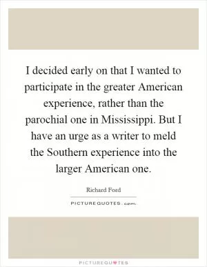 I decided early on that I wanted to participate in the greater American experience, rather than the parochial one in Mississippi. But I have an urge as a writer to meld the Southern experience into the larger American one Picture Quote #1