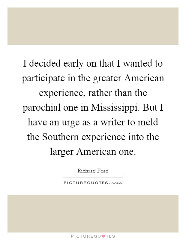 I decided early on that I wanted to participate in the greater American experience, rather than the parochial one in Mississippi. But I have an urge as a writer to meld the Southern experience into the larger American one. Picture Quote #1