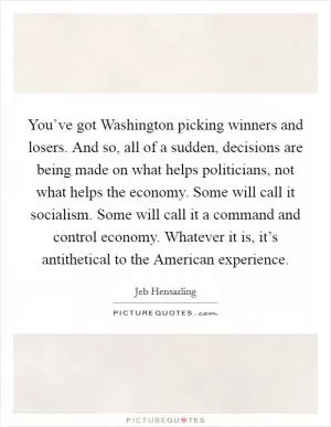 You’ve got Washington picking winners and losers. And so, all of a sudden, decisions are being made on what helps politicians, not what helps the economy. Some will call it socialism. Some will call it a command and control economy. Whatever it is, it’s antithetical to the American experience Picture Quote #1