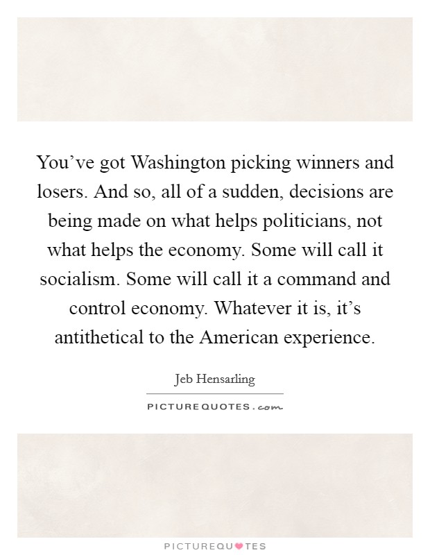 You've got Washington picking winners and losers. And so, all of a sudden, decisions are being made on what helps politicians, not what helps the economy. Some will call it socialism. Some will call it a command and control economy. Whatever it is, it's antithetical to the American experience. Picture Quote #1
