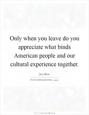 Only when you leave do you appreciate what binds American people and our cultural experience together Picture Quote #1