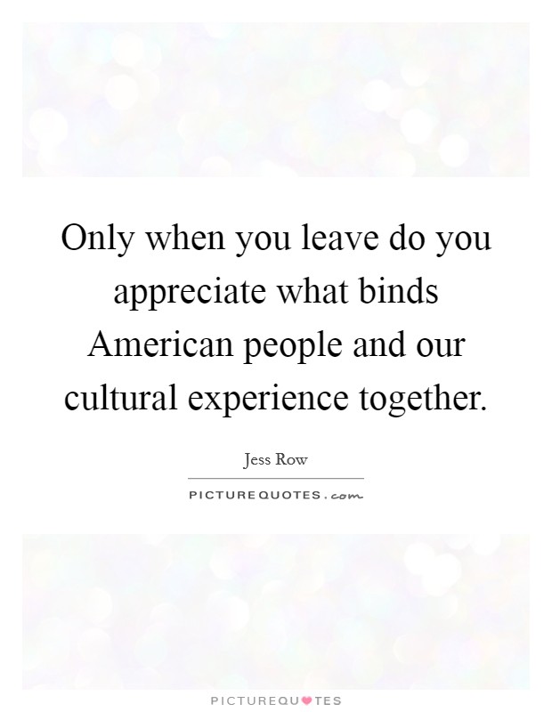 Only when you leave do you appreciate what binds American people and our cultural experience together. Picture Quote #1