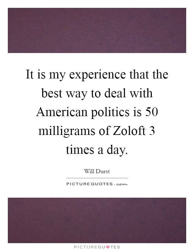 It is my experience that the best way to deal with American politics is 50 milligrams of Zoloft 3 times a day. Picture Quote #1