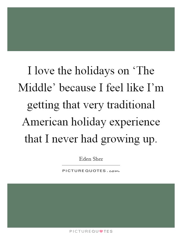 I love the holidays on ‘The Middle' because I feel like I'm getting that very traditional American holiday experience that I never had growing up. Picture Quote #1