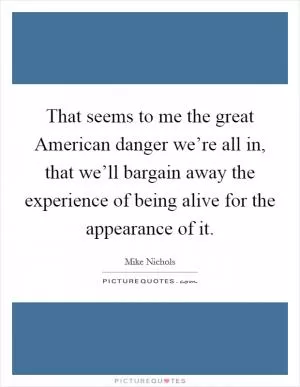 That seems to me the great American danger we’re all in, that we’ll bargain away the experience of being alive for the appearance of it Picture Quote #1